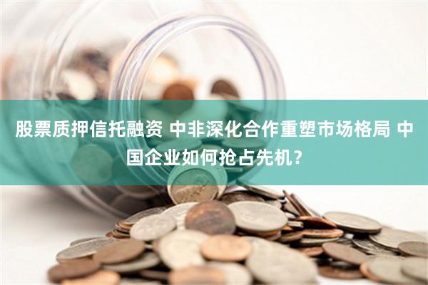 股票质押信托融资 中非深化合作重塑市场格局 中国企业如何抢占先机？