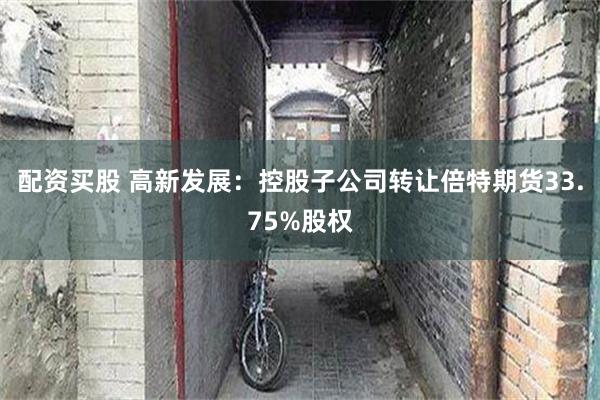 配资买股 高新发展：控股子公司转让倍特期货33.75%股权