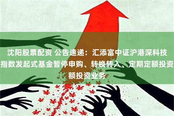 沈阳股票配资 公告速递：汇添富中证沪港深科技龙头指数发起式基金暂停申购、转换转入、定期定额投资业务