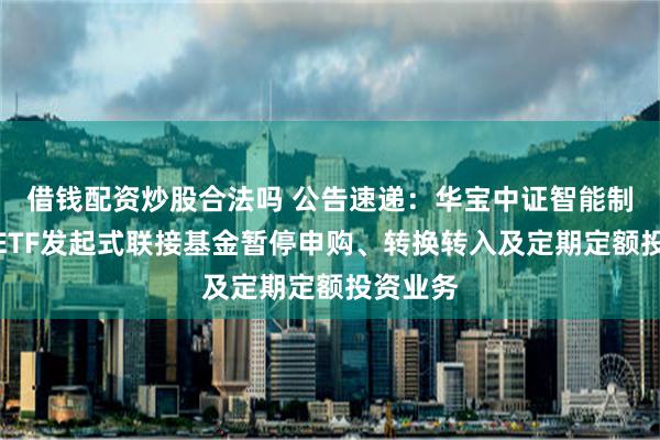 借钱配资炒股合法吗 公告速递：华宝中证智能制造主题ETF发起式联接基金暂停申购、转换转入及定期定额投资业务