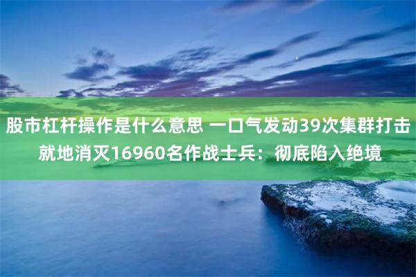 股市杠杆操作是什么意思 一口气发动39次集群打击 就地消灭16960名作战士兵：彻底陷入绝境