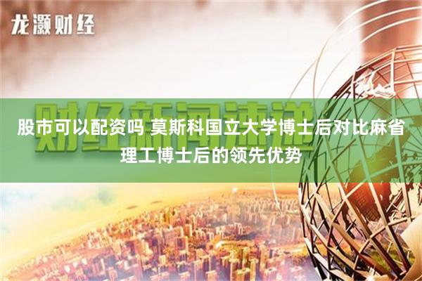 股市可以配资吗 莫斯科国立大学博士后对比麻省理工博士后的领先优势