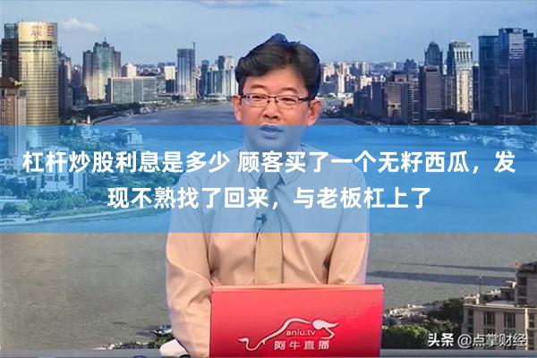 杠杆炒股利息是多少 顾客买了一个无籽西瓜，发现不熟找了回来，与老板杠上了