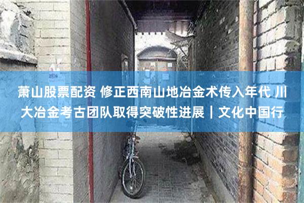 萧山股票配资 修正西南山地冶金术传入年代 川大冶金考古团队取得突破性进展｜文化中国行