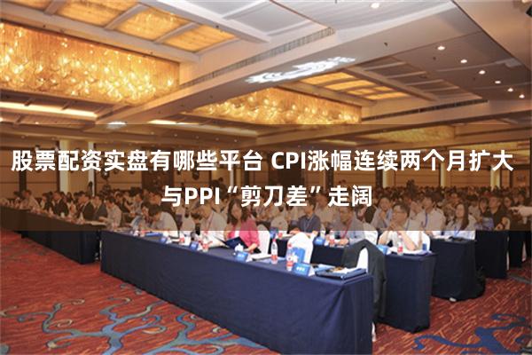 股票配资实盘有哪些平台 CPI涨幅连续两个月扩大 与PPI“剪刀差”走阔