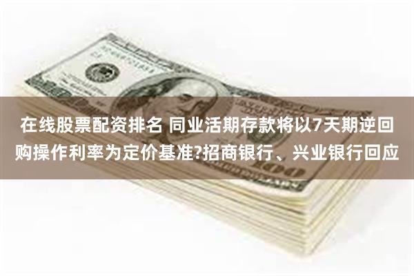 在线股票配资排名 同业活期存款将以7天期逆回购操作利率为定价基准?招商银行、兴业银行回应