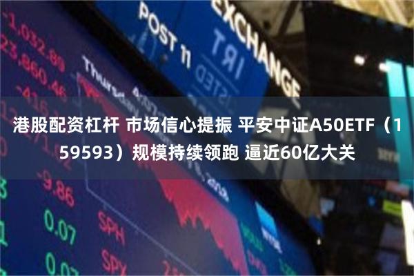 港股配资杠杆 市场信心提振 平安中证A50ETF（159593）规模持续领跑 逼近60亿大关