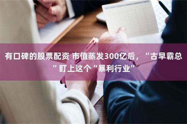 有口碑的股票配资 市值蒸发300亿后，“古早霸总”盯上这个“暴利行业”