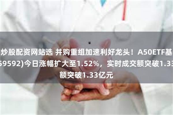 炒股配资网站选 并购重组加速利好龙头！A50ETF基金(159592)今日涨幅扩大至1.52%，实时成交额突破1.33亿元