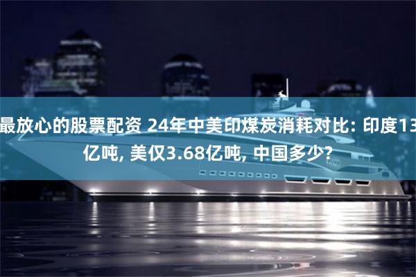 最放心的股票配资 24年中美印煤炭消耗对比: 印度13亿吨, 美仅3.68亿吨, 中国多少?