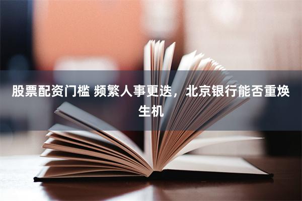 股票配资门槛 频繁人事更迭，北京银行能否重焕生机