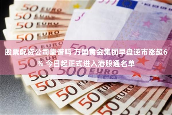 股票配资公司靠谱吗 万国黄金集团早盘逆市涨超6% 今日起正式进入港股通名单