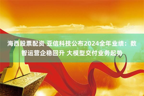 海西股票配资 亚信科技公布2024全年业绩：数智运营企稳回升 大模型交付业务起势