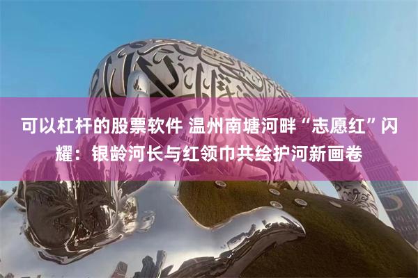 可以杠杆的股票软件 温州南塘河畔“志愿红”闪耀：银龄河长与红领巾共绘护河新画卷