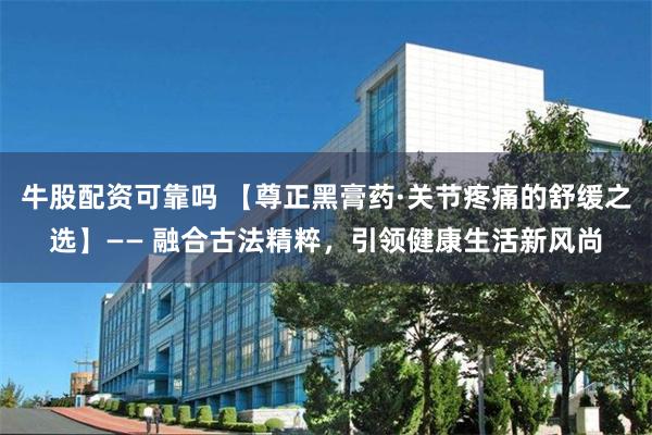 牛股配资可靠吗 【尊正黑膏药·关节疼痛的舒缓之选】—— 融合古法精粹，引领健康生活新风尚