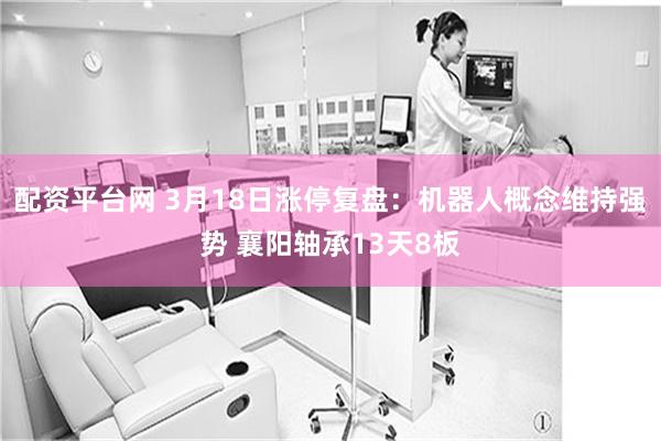 配资平台网 3月18日涨停复盘：机器人概念维持强势 襄阳轴承13天8板