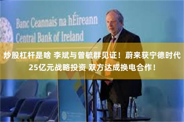 炒股杠杆是啥 李斌与曾毓群见证！蔚来获宁德时代25亿元战略投资 双方达成换电合作！