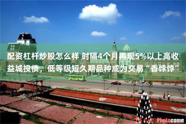 配资杠杆炒股怎么样 时隔4个月再现5%以上高收益城投债，低等级短久期品种成为交易“香饽饽”