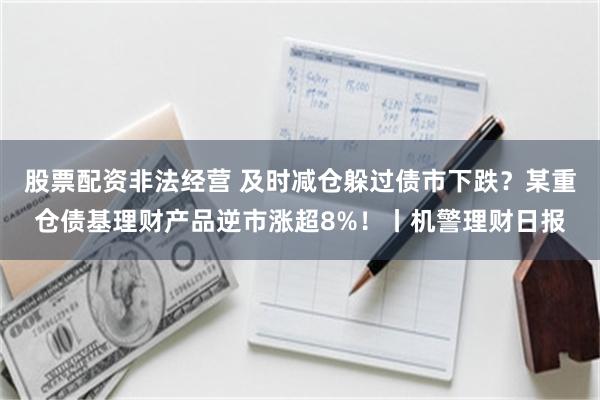 股票配资非法经营 及时减仓躲过债市下跌？某重仓债基理财产品逆市涨超8%！丨机警理财日报