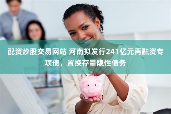 配资炒股交易网站 河南拟发行241亿元再融资专项债，置换存量隐性债务