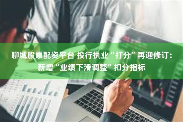 聊城股票配资平台 投行执业“打分”再迎修订：新增“业绩下滑调整”扣分指标