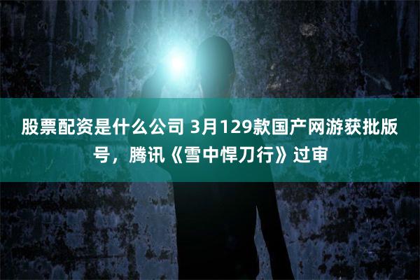 股票配资是什么公司 3月129款国产网游获批版号，腾讯《雪中悍刀行》过审