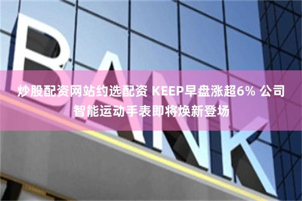 炒股配资网站约选配资 KEEP早盘涨超6% 公司智能运动手表即将焕新登场