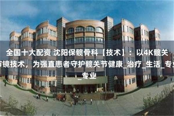 全国十大配资 沈阳保髋骨科【技术】：以4K髋关节镜技术，为强直患者守护髋关节健康_治疗_生活_专业
