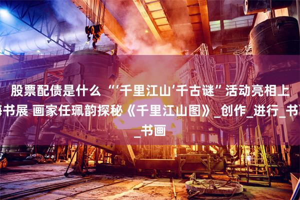 股票配债是什么 “‘千里江山’千古谜”活动亮相上海书展 画家任珮韵探秘《千里江山图》_创作_进行_书画