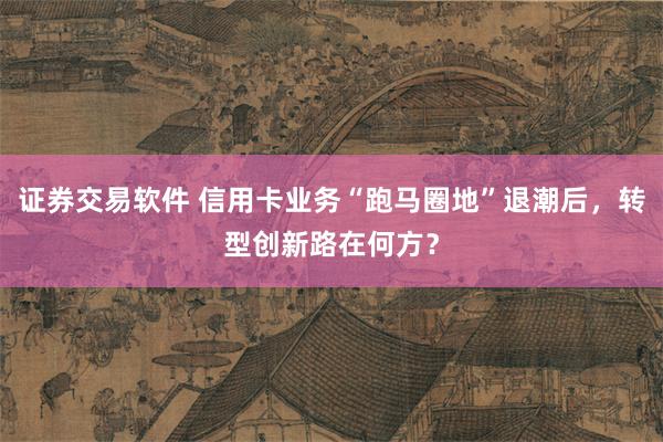 证券交易软件 信用卡业务“跑马圈地”退潮后，转型创新路在何方？